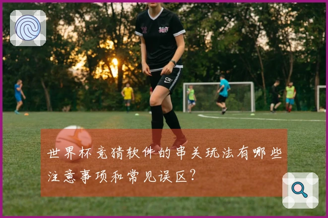 世界杯竞猜软件的串关玩法有哪些注意事项和常见误区？