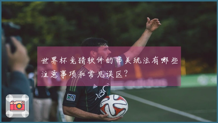 世界杯竞猜软件的串关玩法有哪些注意事项和常见误区？