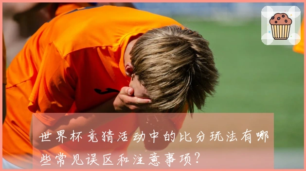 世界杯竞猜活动中的比分玩法有哪些常见误区和注意事项？